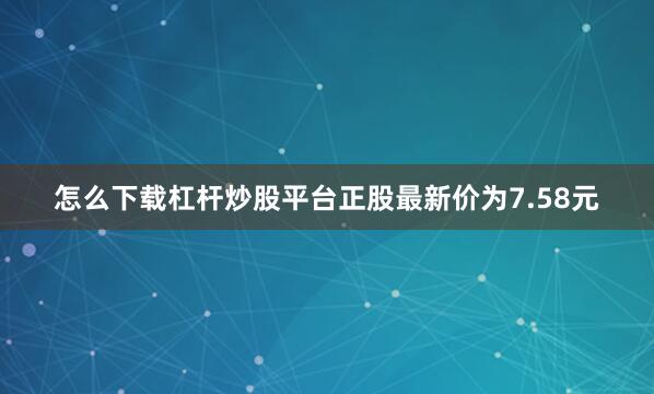 怎么下载杠杆炒股平台正股最新价为7.58元
