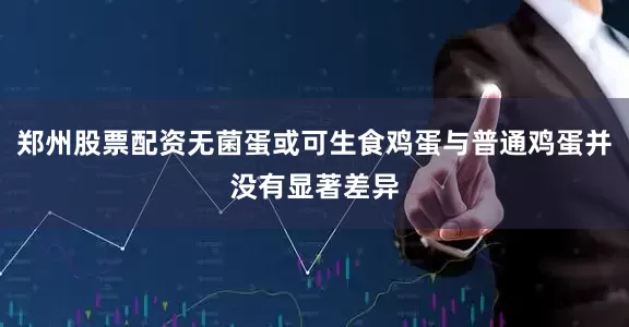 郑州股票配资无菌蛋或可生食鸡蛋与普通鸡蛋并没有显著差异