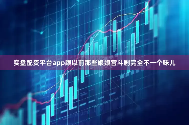 实盘配资平台app跟以前那些娘娘宫斗剧完全不一个味儿