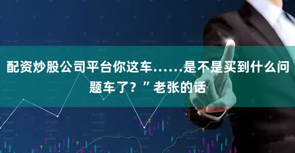 配资炒股公司平台你这车……是不是买到什么问题车了？”老张的话