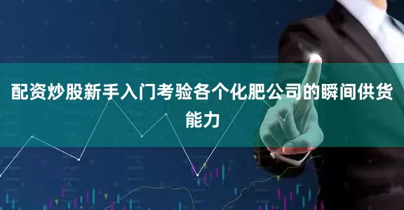 配资炒股新手入门考验各个化肥公司的瞬间供货能力